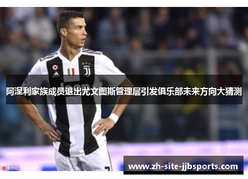 阿涅利家族成员退出尤文图斯管理层引发俱乐部未来方向大猜测